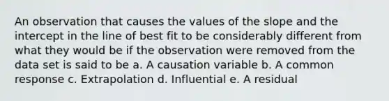 An observation that causes the values of the slope and the intercept in the line of best fit to be considerably different from what they would be if the observation were removed from the data set is said to be a. A causation variable b. A common response c. Extrapolation d. Influential e. A residual