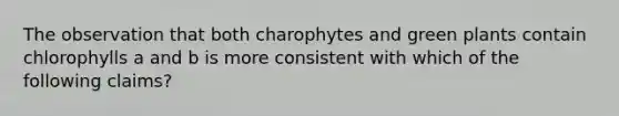 The observation that both charophytes and green plants contain chlorophylls a and b is more consistent with which of the following claims?