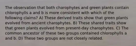 The observation that both charophytes and green plants contain chlorophylls a and b is more consistent with which of the following claims? A) These derived traits show that green plants evolved from ancient charophytes. B) These shared traits show that green plants evolved from present-day charophytes. C) The common ancestor of these two groups contained chlorophylls a and b. D) These two groups are not closely related.