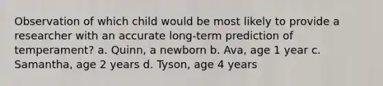 Observation of which child would be most likely to provide a researcher with an accurate long-term prediction of temperament? a. Quinn, a newborn b. Ava, age 1 year c. Samantha, age 2 years d. Tyson, age 4 years