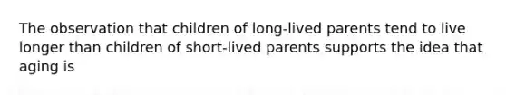 The observation that children of long-lived parents tend to live longer than children of short-lived parents supports the idea that aging is