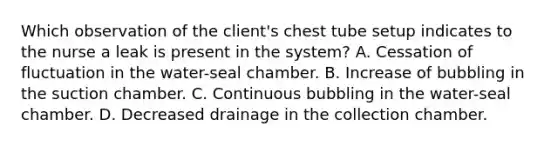 Which observation of the client's chest tube setup indicates to the nurse a leak is present in the system? A. Cessation of fluctuation in the water-seal chamber. B. Increase of bubbling in the suction chamber. C. Continuous bubbling in the water-seal chamber. D. Decreased drainage in the collection chamber.