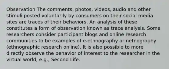 Observation The comments, photos, videos, audio and other stimuli posted voluntarily by consumers on their social media sites are traces of their behaviors. An analysis of these constitutes a form of observation known as trace analysis. Some researchers consider participant blogs and online research communities to be examples of e-ethnography or netnography (ethnographic research online). It is also possible to more directly observe the behavior of interest to the researcher in the virtual world, e.g., Second Life.