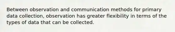 Between observation and communication methods for primary data collection, observation has greater flexibility in terms of the types of data that can be collected.