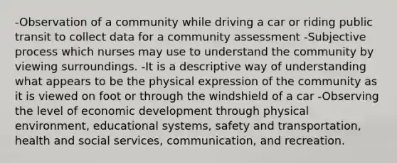 -Observation of a community while driving a car or riding public transit to collect data for a community assessment -Subjective process which nurses may use to understand the community by viewing surroundings. -It is a descriptive way of understanding what appears to be the physical expression of the community as it is viewed on foot or through the windshield of a car -Observing the level of economic development through physical environment, educational systems, safety and transportation, health and social services, communication, and recreation.