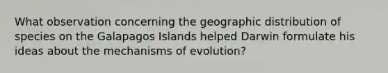 What observation concerning the geographic distribution of species on the Galapagos Islands helped Darwin formulate his ideas about the mechanisms of evolution?