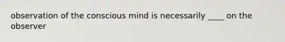 observation of the conscious mind is necessarily ____ on the observer