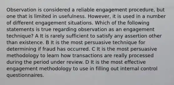 Observation is considered a reliable engagement procedure, but one that is limited in usefulness. However, it is used in a number of different engagement situations. Which of the following statements is true regarding observation as an engagement technique? A It is rarely sufficient to satisfy any assertion other than existence. B It is the most persuasive technique for determining if fraud has occurred. C It is the most persuasive methodology to learn how transactions are really processed during the period under review. D It is the most effective engagement methodology to use in filling out internal control questionnaires.