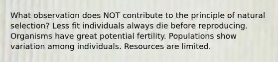 What observation does NOT contribute to the principle of natural selection? Less fit individuals always die before reproducing. Organisms have great potential fertility. Populations show variation among individuals. Resources are limited.