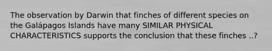 The observation by Darwin that finches of different species on the Galápagos Islands have many SIMILAR PHYSICAL CHARACTERISTICS supports the conclusion that these finches ..?