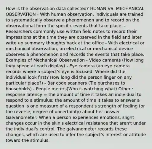 How is the observation data collected? HUMAN VS. MECHANICAL OBSERVATION - With human observation, individuals are trained to systematically observe a phenomenon and to record on the observational form the specific events that take place. - Researchers commonly use written field notes to record their impressions at the time they are observed in the field and later write up summary thoughts back at the office - With electrical or mechanical observation, an electrical or mechanical device observes a phenomenon and records the events that take place. Examples of Mechanical Observation - Video cameras (How long they spend at each display) - Eye camera (an eye camera records where a subject's eye is focused: Where did the individual look first? How long did the person linger on any particular place?) - Bar code scanners (Tie purchases to households) - People meters(Who is watching what) Other : response latency = the amount of time it takes an individual to respond to a stimulus: the amount of time it takes to answer a question is one measure of a respondent's strength of feeling (or the reverse, degree of uncertainty) about her answer Galvanometer: When a person experiences emotions, slight changes occur in the skin's electrical resistance that aren't under the individual's control. The galvanometer records these changes, which are used to infer the subject's interest or attitude toward the stimulus.