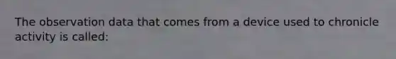 The observation data that comes from a device used to chronicle activity is called: