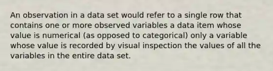 An observation in a data set would refer to a single row that contains one or more observed variables a data item whose value is numerical (as opposed to categorical) only a variable whose value is recorded by visual inspection the values of all the variables in the entire data set.