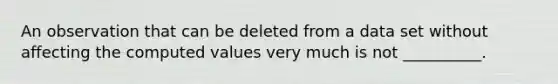 An observation that can be deleted from a data set without affecting the computed values very much is not __________.