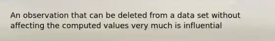 An observation that can be deleted from a data set without affecting the computed values very much is influential