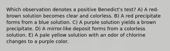 Which observation denotes a positive Benedict's test? A) A red-brown solution becomes clear and colorless. B) A red precipitate forms from a blue solution. C) A purple solution yields a brown precipitate. D) A mirror-like deposit forms from a colorless solution. E) A pale yellow solution with an odor of chlorine changes to a purple color.