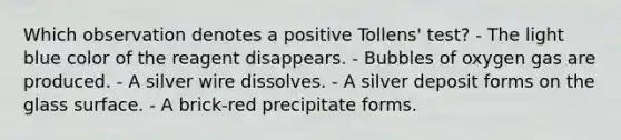 Which observation denotes a positive Tollens' test? - The light blue color of the reagent disappears. - Bubbles of oxygen gas are produced. - A silver wire dissolves. - A silver deposit forms on the glass surface. - A brick-red precipitate forms.