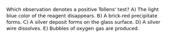 Which observation denotes a positive Tollens' test? A) The light blue color of the reagent disappears. B) A brick-red precipitate forms. C) A silver deposit forms on the glass surface. D) A silver wire dissolves. E) Bubbles of oxygen gas are produced.