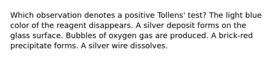 Which observation denotes a positive Tollens' test? The light blue color of the reagent disappears. A silver deposit forms on the glass surface. Bubbles of oxygen gas are produced. A brick-red precipitate forms. A silver wire dissolves.