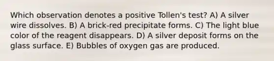 Which observation denotes a positive Tollen's test? A) A silver wire dissolves. B) A brick-red precipitate forms. C) The light blue color of the reagent disappears. D) A silver deposit forms on the glass surface. E) Bubbles of oxygen gas are produced.