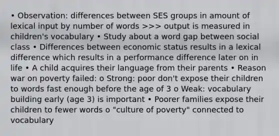 • Observation: differences between SES groups in amount of lexical input by number of words >>> output is measured in children's vocabulary • Study about a word gap between social class • Differences between economic status results in a lexical difference which results in a performance difference later on in life • A child acquires their language from their parents • Reason war on poverty failed: o Strong: poor don't expose their children to words fast enough before the age of 3 o Weak: vocabulary building early (age 3) is important • Poorer families expose their children to fewer words o "culture of poverty" connected to vocabulary