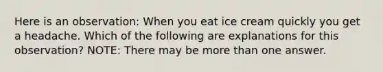 Here is an observation: When you eat ice cream quickly you get a headache. Which of the following are explanations for this observation? NOTE: There may be more than one answer.