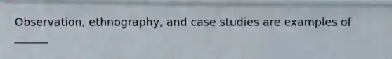 Observation, ethnography, and case studies are examples of ______