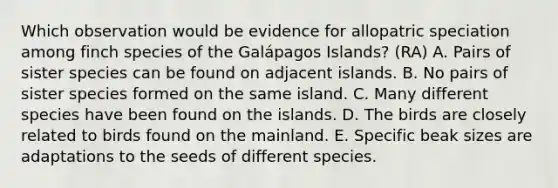 Which observation would be evidence for allopatric speciation among finch species of the Galápagos Islands? (RA) A. Pairs of sister species can be found on adjacent islands. B. No pairs of sister species formed on the same island. C. Many different species have been found on the islands. D. The birds are closely related to birds found on the mainland. E. Specific beak sizes are adaptations to the seeds of different species.