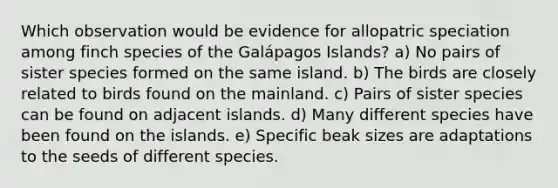 Which observation would be evidence for allopatric speciation among finch species of the Galápagos Islands? a) No pairs of sister species formed on the same island. b) The birds are closely related to birds found on the mainland. c) Pairs of sister species can be found on adjacent islands. d) Many different species have been found on the islands. e) Specific beak sizes are adaptations to the seeds of different species.