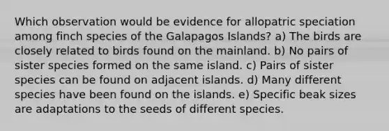 Which observation would be evidence for allopatric speciation among finch species of the Galapagos Islands? a) The birds are closely related to birds found on the mainland. b) No pairs of sister species formed on the same island. c) Pairs of sister species can be found on adjacent islands. d) Many different species have been found on the islands. e) Specific beak sizes are adaptations to the seeds of different species.