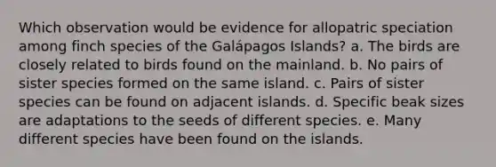 Which observation would be evidence for allopatric speciation among finch species of the Galápagos Islands? a. The birds are closely related to birds found on the mainland. b. No pairs of sister species formed on the same island. c. Pairs of sister species can be found on adjacent islands. d. Specific beak sizes are adaptations to the seeds of different species. e. Many different species have been found on the islands.