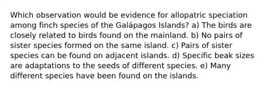 Which observation would be evidence for allopatric speciation among finch species of the Galápagos Islands? a) The birds are closely related to birds found on the mainland. b) No pairs of sister species formed on the same island. c) Pairs of sister species can be found on adjacent islands. d) Specific beak sizes are adaptations to the seeds of different species. e) Many different species have been found on the islands.