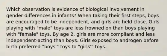 Which observation is evidence of biological involvement in gender differences in infants? When taking their first steps, boys are encouraged to be independent, and girls are held close. Girls playing with "male" toys are less frowned on than boys playing with "female" toys. By age 2, girls are more compliant and less independent-acting than boys. Girls exposed to androgen before birth preferred "boys'" toys to "girls'" toys.