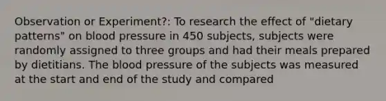 Observation or Experiment?: To research the effect of "dietary patterns" on blood pressure in 450 subjects, subjects were randomly assigned to three groups and had their meals prepared by dietitians. The blood pressure of the subjects was measured at the start and end of the study and compared