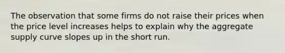 The observation that some firms do not raise their prices when the price level increases helps to explain why the aggregate supply curve slopes up in the short run.