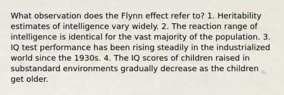 What observation does the Flynn effect refer to? 1. Heritability estimates of intelligence vary widely. 2. The reaction range of intelligence is identical for the vast majority of the population. 3. IQ test performance has been rising steadily in the industrialized world since the 1930s. 4. The IQ scores of children raised in substandard environments gradually decrease as the children get older.