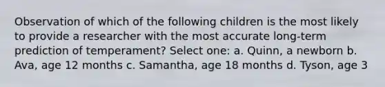 Observation of which of the following children is the most likely to provide a researcher with the most accurate long-term prediction of temperament? Select one: a. Quinn, a newborn b. Ava, age 12 months c. Samantha, age 18 months d. Tyson, age 3