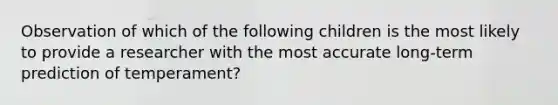 Observation of which of the following children is the most likely to provide a researcher with the most accurate long-term prediction of temperament?