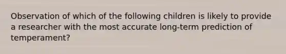 Observation of which of the following children is likely to provide a researcher with the most accurate long-term prediction of temperament?