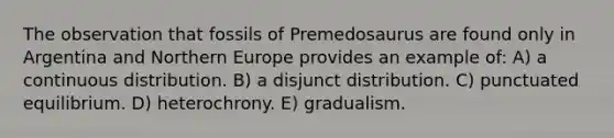 The observation that fossils of Premedosaurus are found only in Argentina and Northern Europe provides an example of: A) a continuous distribution. B) a disjunct distribution. C) punctuated equilibrium. D) heterochrony. E) gradualism.