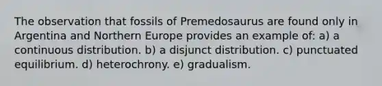 The observation that fossils of Premedosaurus are found only in Argentina and Northern Europe provides an example of: a) a continuous distribution. b) a disjunct distribution. c) punctuated equilibrium. d) heterochrony. e) gradualism.