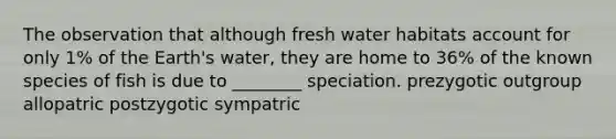 The observation that although fresh water habitats account for only 1% of the Earth's water, they are home to 36% of the known species of fish is due to ________ speciation. prezygotic outgroup allopatric postzygotic sympatric