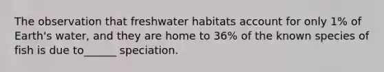 The observation that freshwater habitats account for only 1% of Earth's water, and they are home to 36% of the known species of fish is due to______ speciation.