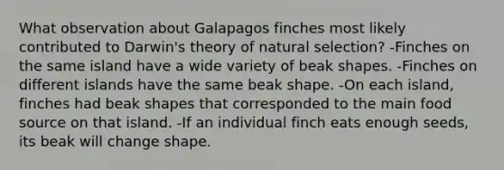 What observation about Galapagos finches most likely contributed to Darwin's theory of natural selection? -Finches on the same island have a wide variety of beak shapes. -Finches on different islands have the same beak shape. -On each island, finches had beak shapes that corresponded to the main food source on that island. -If an individual finch eats enough seeds, its beak will change shape.