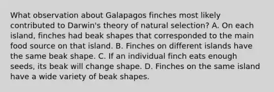 What observation about Galapagos finches most likely contributed to Darwin's theory of natural selection? A. On each island, finches had beak shapes that corresponded to the main food source on that island. B. Finches on different islands have the same beak shape. C. If an individual finch eats enough seeds, its beak will change shape. D. Finches on the same island have a wide variety of beak shapes.