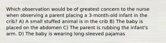 Which observation would be of greatest concern to the nurse when observing a parent placing a 3-month-old infant in the crib? A) A small stuffed animal is in the crib B) The baby is placed on the abdomen C) The parent is rubbing the infant's arm. D) The baby is wearing long-sleeved pajamas