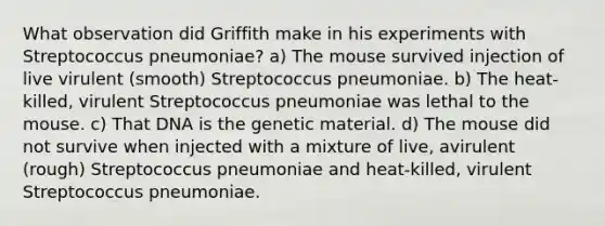 What observation did Griffith make in his experiments with Streptococcus pneumoniae? a) The mouse survived injection of live virulent (smooth) Streptococcus pneumoniae. b) The heat-killed, virulent Streptococcus pneumoniae was lethal to the mouse. c) That DNA is the genetic material. d) The mouse did not survive when injected with a mixture of live, avirulent (rough) Streptococcus pneumoniae and heat-killed, virulent Streptococcus pneumoniae.