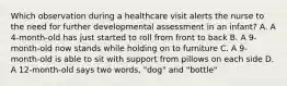 Which observation during a healthcare visit alerts the nurse to the need for further developmental assessment in an infant? A. A 4-month-old has just started to roll from front to back B. A 9-month-old now stands while holding on to furniture C. A 9-month-old is able to sit with support from pillows on each side D. A 12-month-old says two words, "dog" and "bottle"