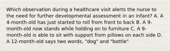 Which observation during a healthcare visit alerts the nurse to the need for further developmental assessment in an infant? A. A 4-month-old has just started to roll from front to back B. A 9-month-old now stands while holding on to furniture C. A 9-month-old is able to sit with support from pillows on each side D. A 12-month-old says two words, "dog" and "bottle"