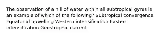 The observation of a hill of water within all subtropical gyres is an example of which of the following? Subtropical convergence Equatorial upwelling Western intensification Eastern intensification Geostrophic current